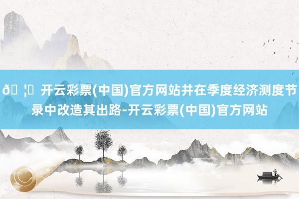 🦄开云彩票(中国)官方网站并在季度经济测度节录中改造其出路-开云彩票(中国)官方网站