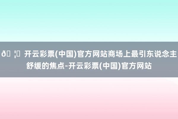 🦄开云彩票(中国)官方网站商场上最引东说念主舒缓的焦点-开云彩票(中国)官方网站