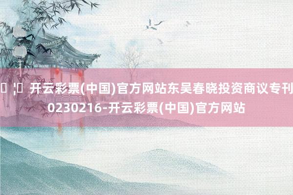 🦄开云彩票(中国)官方网站东吴春晓投资商议专刊20230216-开云彩票(中国)官方网站