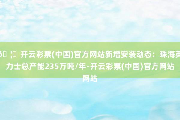 🦄开云彩票(中国)官方网站新增安装动态：珠海英力士总产能235万吨/年-开云彩票(中国)官方网站