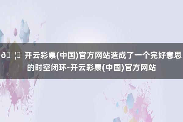 🦄开云彩票(中国)官方网站造成了一个完好意思的时空闭环-开云彩票(中国)官方网站