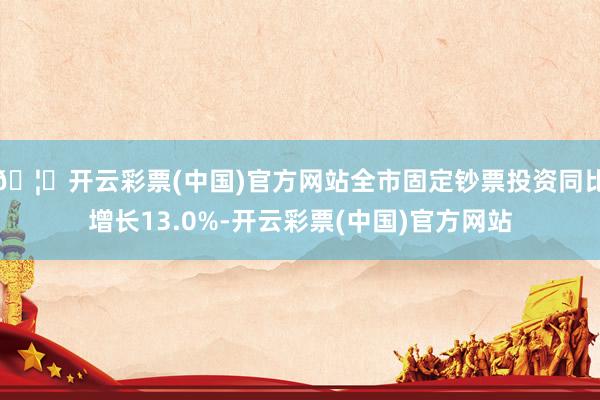 🦄开云彩票(中国)官方网站全市固定钞票投资同比增长13.0%-开云彩票(中国)官方网站