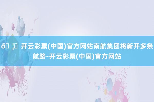 🦄开云彩票(中国)官方网站南航集团将新开多条航路-开云彩票(中国)官方网站