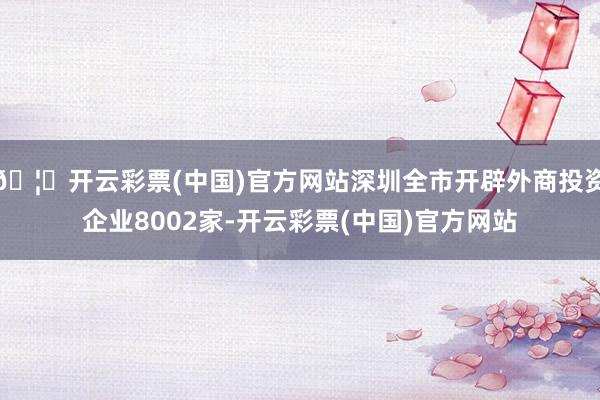 🦄开云彩票(中国)官方网站深圳全市开辟外商投资企业8002家-开云彩票(中国)官方网站