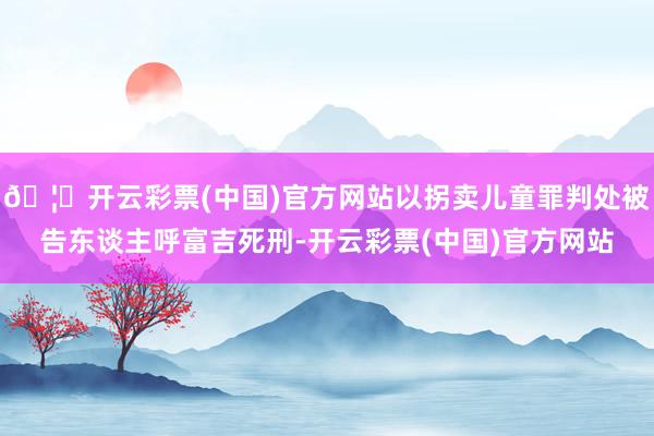 🦄开云彩票(中国)官方网站以拐卖儿童罪判处被告东谈主呼富吉死刑-开云彩票(中国)官方网站