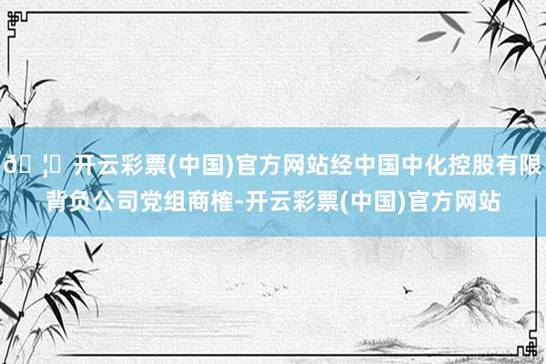 🦄开云彩票(中国)官方网站经中国中化控股有限背负公司党组商榷-开云彩票(中国)官方网站