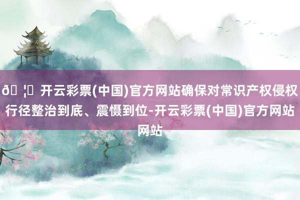 🦄开云彩票(中国)官方网站确保对常识产权侵权行径整治到底、震慑到位-开云彩票(中国)官方网站