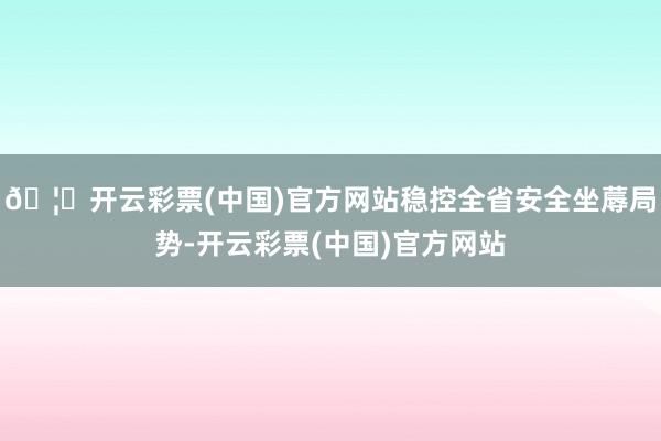 🦄开云彩票(中国)官方网站稳控全省安全坐蓐局势-开云彩票(中国)官方网站