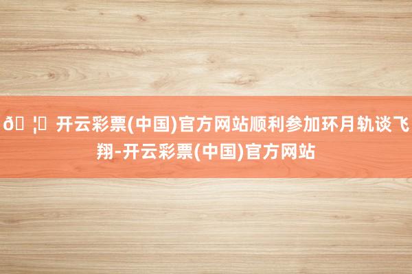 🦄开云彩票(中国)官方网站顺利参加环月轨谈飞翔-开云彩票(中国)官方网站