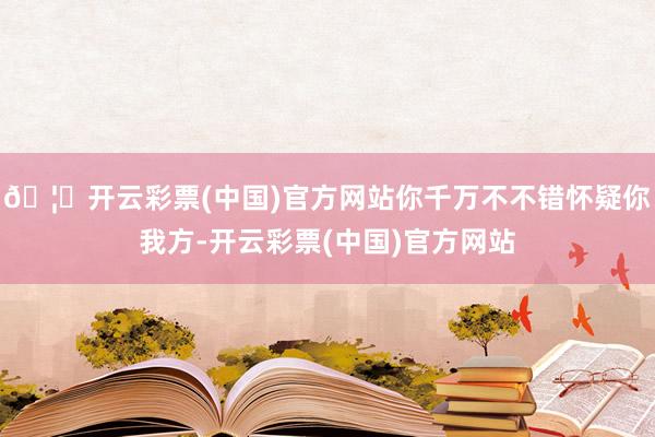 🦄开云彩票(中国)官方网站你千万不不错怀疑你我方-开云彩票(中国)官方网站