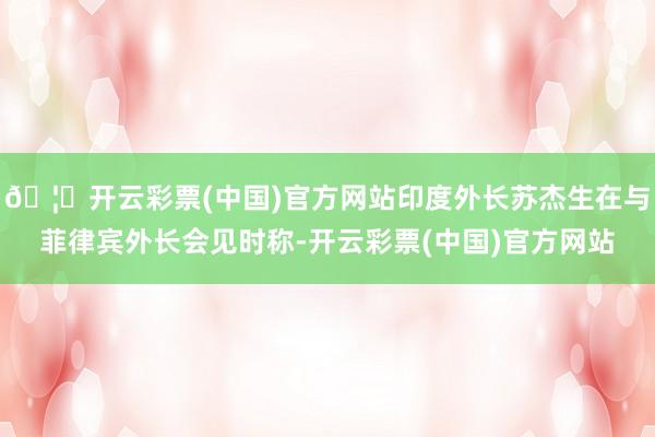 🦄开云彩票(中国)官方网站印度外长苏杰生在与菲律宾外长会见时称-开云彩票(中国)官方网站