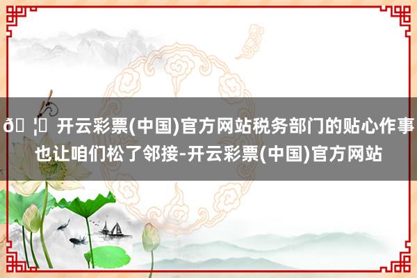 🦄开云彩票(中国)官方网站税务部门的贴心作事也让咱们松了邻接-开云彩票(中国)官方网站