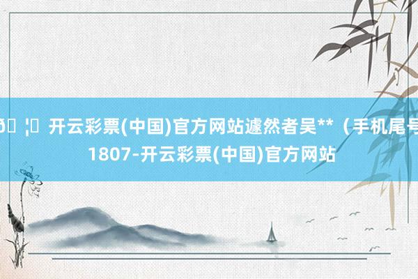 🦄开云彩票(中国)官方网站遽然者吴**（手机尾号 1807-开云彩票(中国)官方网站