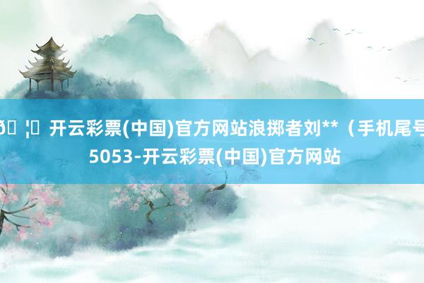 🦄开云彩票(中国)官方网站浪掷者刘**（手机尾号 5053-开云彩票(中国)官方网站