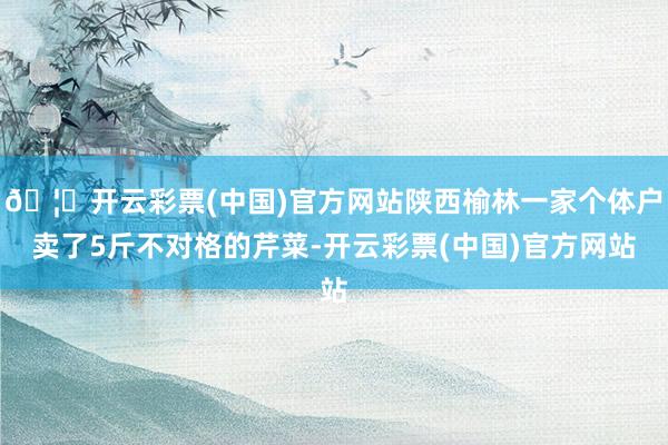 🦄开云彩票(中国)官方网站陕西榆林一家个体户卖了5斤不对格的芹菜-开云彩票(中国)官方网站