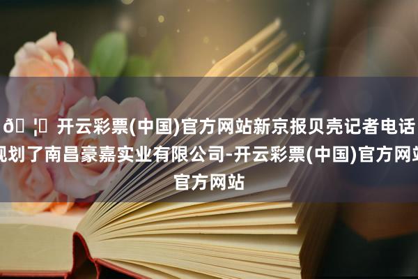 🦄开云彩票(中国)官方网站新京报贝壳记者电话规划了南昌豪嘉实业有限公司-开云彩票(中国)官方网站