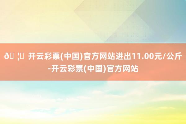 🦄开云彩票(中国)官方网站进出11.00元/公斤-开云彩票(中国)官方网站