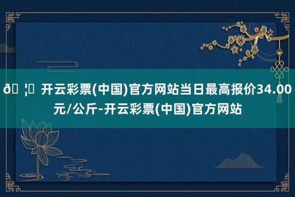 🦄开云彩票(中国)官方网站当日最高报价34.00元/公斤-开云彩票(中国)官方网站