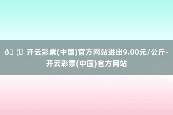 🦄开云彩票(中国)官方网站进出9.00元/公斤-开云彩票(中国)官方网站