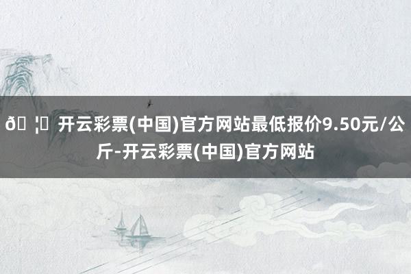 🦄开云彩票(中国)官方网站最低报价9.50元/公斤-开云彩票(中国)官方网站