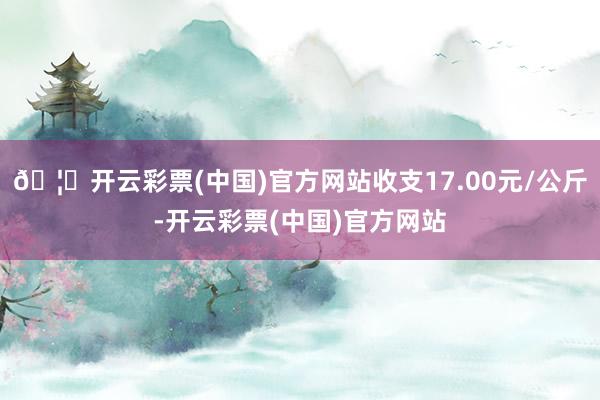 🦄开云彩票(中国)官方网站收支17.00元/公斤-开云彩票(中国)官方网站