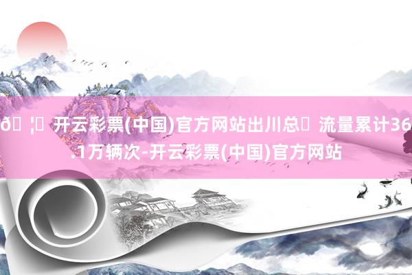 🦄开云彩票(中国)官方网站出川总⻋流量累计36.1万辆次-开云彩票(中国)官方网站