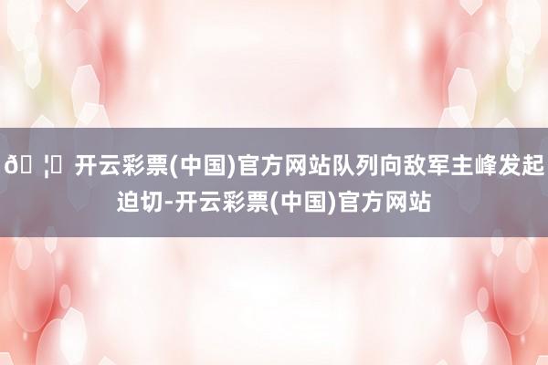 🦄开云彩票(中国)官方网站队列向敌军主峰发起迫切-开云彩票(中国)官方网站