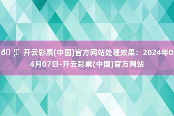 🦄开云彩票(中国)官方网站处理效果：2024年04月07日-开云彩票(中国)官方网站