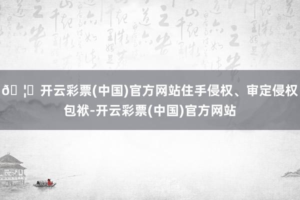 🦄开云彩票(中国)官方网站住手侵权、审定侵权包袱-开云彩票(中国)官方网站