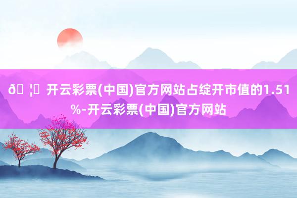 🦄开云彩票(中国)官方网站占绽开市值的1.51%-开云彩票(中国)官方网站