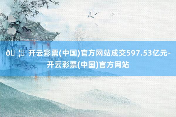 🦄开云彩票(中国)官方网站成交597.53亿元-开云彩票(中国)官方网站