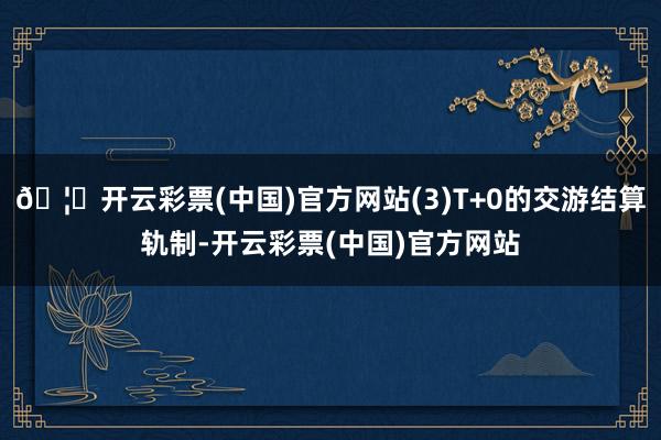 🦄开云彩票(中国)官方网站(3)T+0的交游结算轨制-开云彩票(中国)官方网站