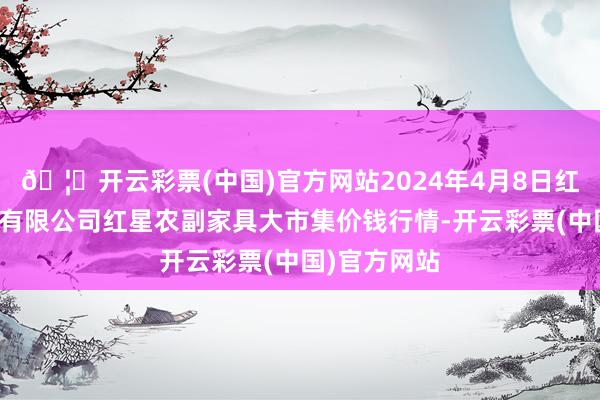 🦄开云彩票(中国)官方网站2024年4月8日红星实业集团有限公司红星农副家具大市集价钱行情-开云彩票(中国)官方网站