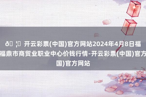 🦄开云彩票(中国)官方网站2024年4月8日福建省福鼎市商贸业职业中心价钱行情-开云彩票(中国)官方网站