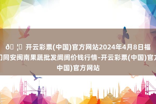 🦄开云彩票(中国)官方网站2024年4月8日福建厦门同安闽南果蔬批发阛阓价钱行情-开云彩票(中国)官方网站