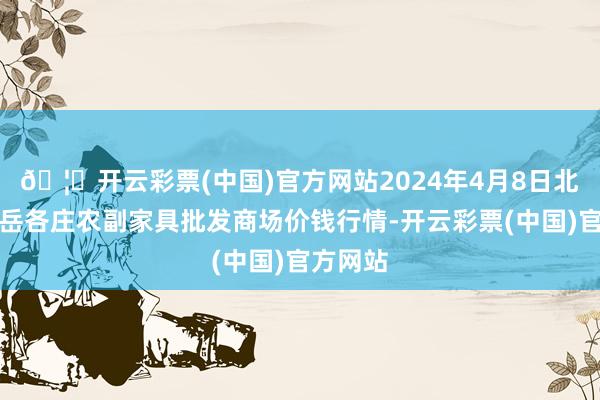 🦄开云彩票(中国)官方网站2024年4月8日北京京丰岳各庄农副家具批发商场价钱行情-开云彩票(中国)官方网站