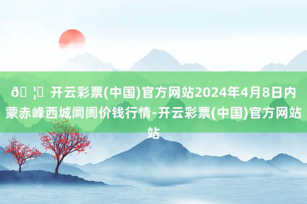 🦄开云彩票(中国)官方网站2024年4月8日内蒙赤峰西城阛阓价钱行情-开云彩票(中国)官方网站