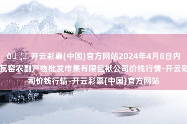 🦄开云彩票(中国)官方网站2024年4月8日内蒙古呼和浩特市东瓦窑农副产物批发市集有限包袱公司价钱行情-开云彩票(中国)官方网站