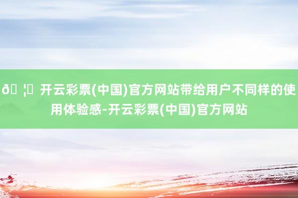 🦄开云彩票(中国)官方网站带给用户不同样的使用体验感-开云彩票(中国)官方网站