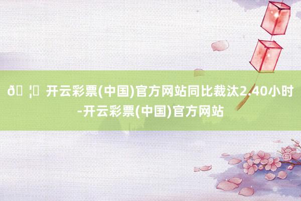 🦄开云彩票(中国)官方网站同比裁汰2.40小时-开云彩票(中国)官方网站