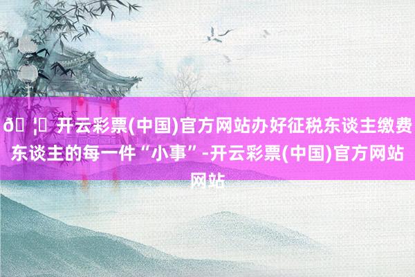 🦄开云彩票(中国)官方网站办好征税东谈主缴费东谈主的每一件“小事”-开云彩票(中国)官方网站