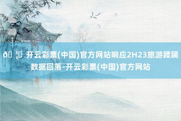 🦄开云彩票(中国)官方网站响应2H23旅游蹂躏数据回落-开云彩票(中国)官方网站