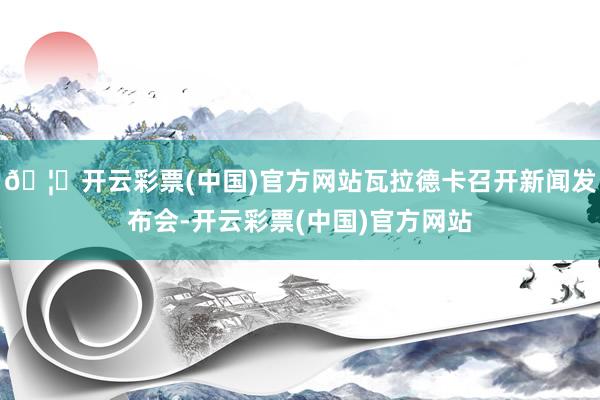 🦄开云彩票(中国)官方网站瓦拉德卡召开新闻发布会-开云彩票(中国)官方网站