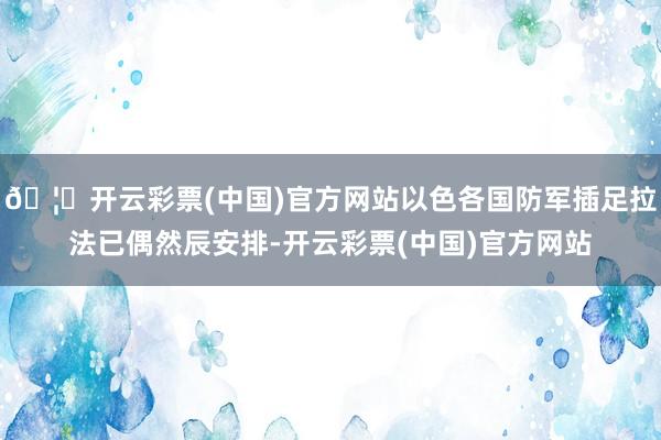 🦄开云彩票(中国)官方网站以色各国防军插足拉法已偶然辰安排-开云彩票(中国)官方网站