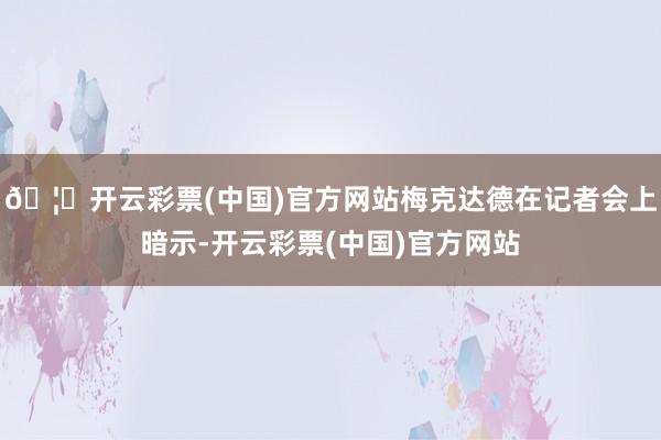 🦄开云彩票(中国)官方网站梅克达德在记者会上暗示-开云彩票(中国)官方网站