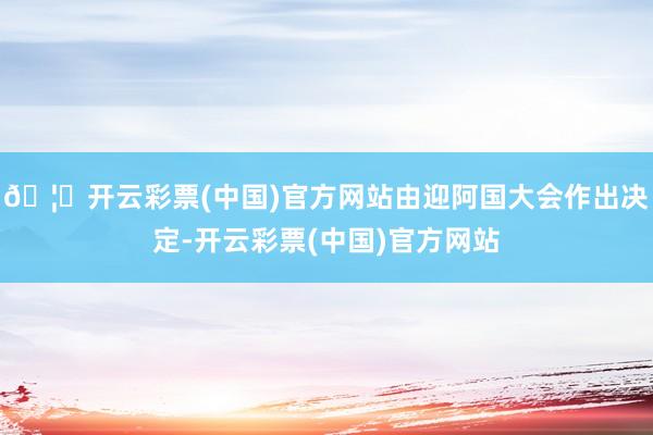 🦄开云彩票(中国)官方网站由迎阿国大会作出决定-开云彩票(中国)官方网站