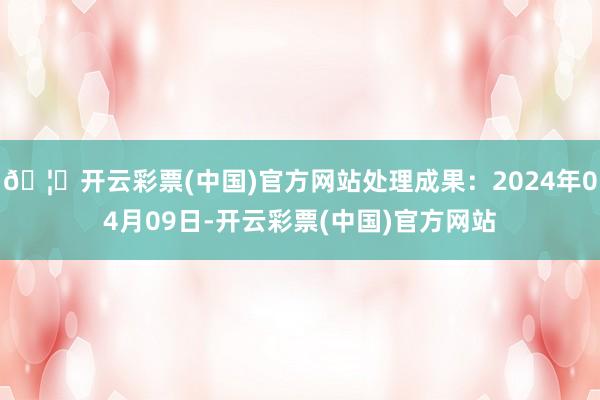 🦄开云彩票(中国)官方网站处理成果：2024年04月09日-开云彩票(中国)官方网站