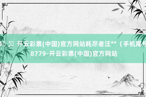 🦄开云彩票(中国)官方网站耗尽者汪**（手机尾号 8779-开云彩票(中国)官方网站