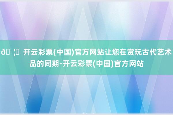 🦄开云彩票(中国)官方网站让您在赏玩古代艺术品的同期-开云彩票(中国)官方网站