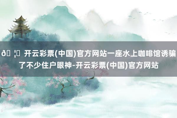 🦄开云彩票(中国)官方网站一座水上咖啡馆诱骗了不少住户眼神-开云彩票(中国)官方网站